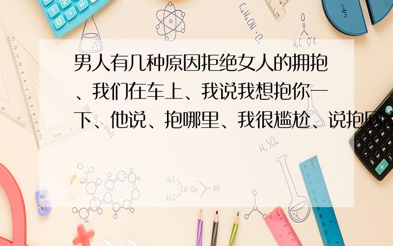 男人有几种原因拒绝女人的拥抱、我们在车上、我说我想抱你一下、他说、抱哪里、我很尴尬、说抱回家、他为什么会拒绝我呢、