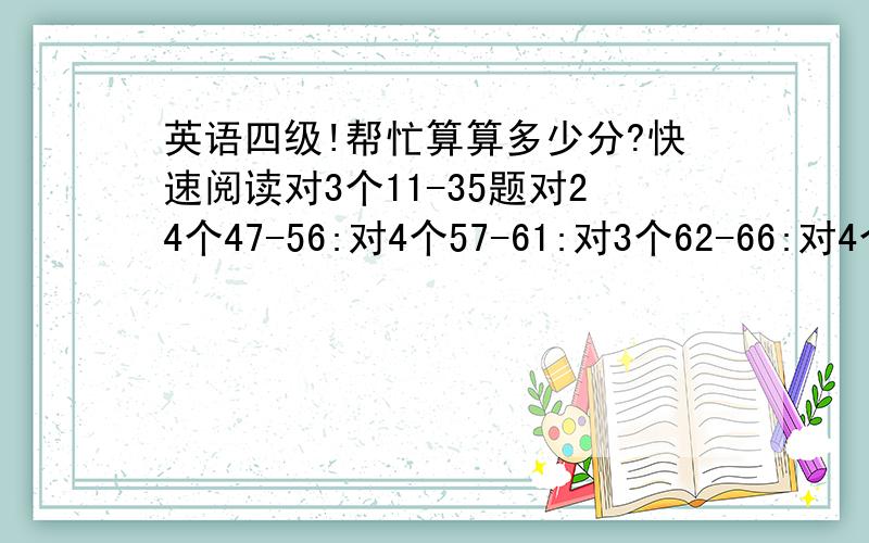 英语四级!帮忙算算多少分?快速阅读对3个11-35题对24个47-56:对4个57-61:对3个62-66:对4个 67-86:对13个 翻译：对4个这些加一起多少分啊?