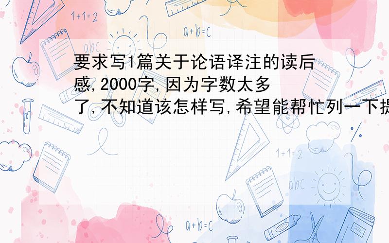 要求写1篇关于论语译注的读后感,2000字,因为字数太多了,不知道该怎样写,希望能帮忙列一下提纲,最好能说明下每段写什么