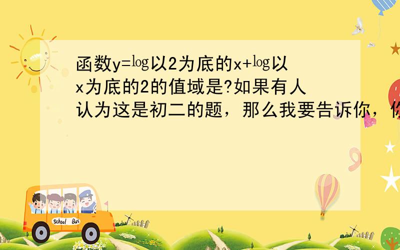 函数y=㏒以2为底的x+㏒以x为底的2的值域是?如果有人认为这是初二的题，那么我要告诉你，你真的老了，我需要真心帮我解题的人，无聊的人让路