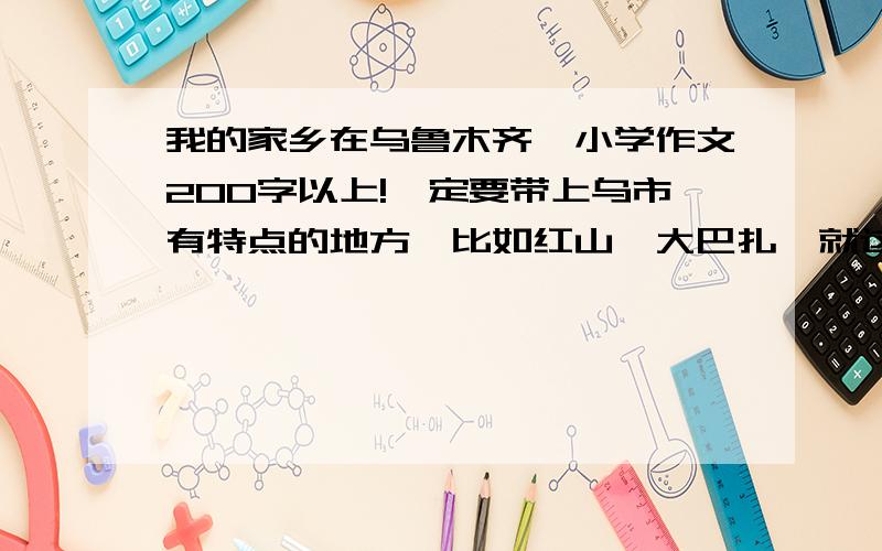 我的家乡在乌鲁木齐,小学作文200字以上!一定要带上乌市有特点的地方,比如红山、大巴扎,就这些!