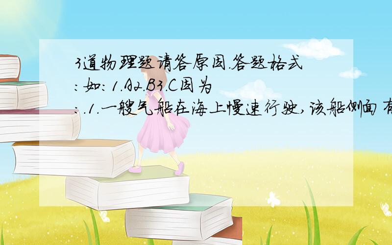 3道物理题请答原因.答题格式：如：1.A2.B3.C因为：.1.一艘气船在海上慢速行驶,该船侧面有一固顶悬梯,梯的下段浸在水里,上段路出水面的长度是2m,若海水以5cm/min的速度上涨,那么经过10min后悬