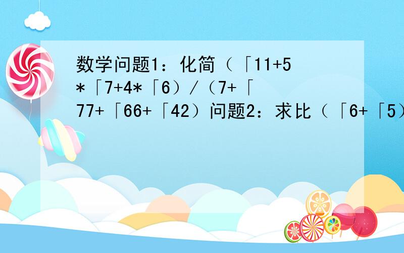 数学问题1：化简（「11+5*「7+4*「6）/（7+「77+「66+「42）问题2：求比（「6+「5）^6大的最小整数注：“「”是根号；“/”是除号；“^6”是指6次方；“*”是乘号符号太难看了,见谅,请写清解