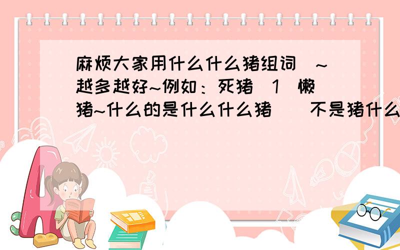 麻烦大家用什么什么猪组词`~越多越好~例如：死猪`1`懒猪~什么的是什么什么猪``不是猪什么什么~`明白?晕`