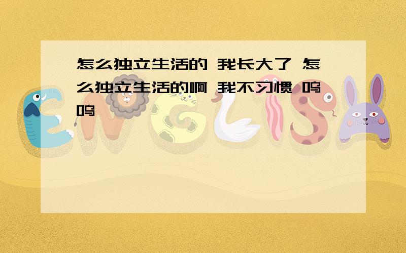 怎么独立生活的 我长大了 怎么独立生活的啊 我不习惯 呜呜