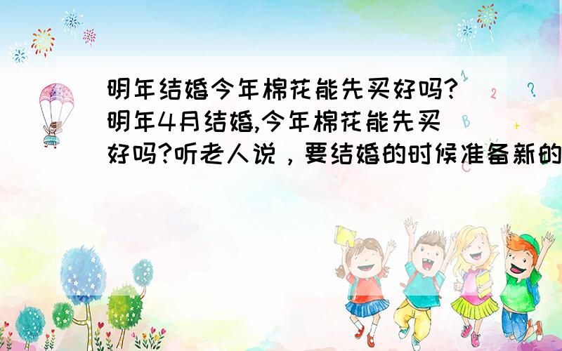 明年结婚今年棉花能先买好吗?明年4月结婚,今年棉花能先买好吗?听老人说，要结婚的时候准备新的，陈的棉花不好，有这个说法吗，我妈妈已经给我准备好了，但是我想明年结婚，