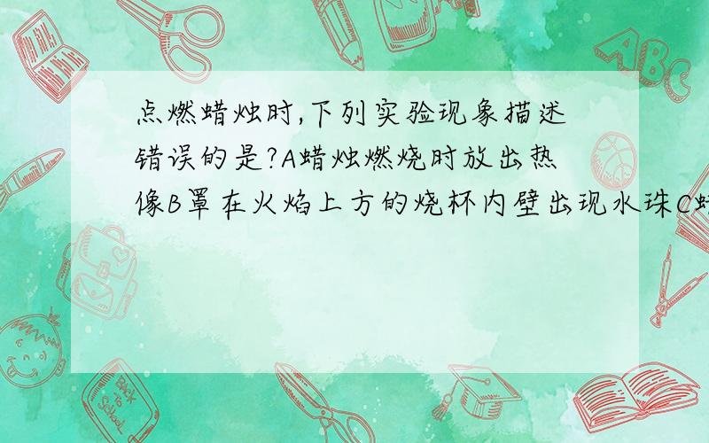 点燃蜡烛时,下列实验现象描述错误的是?A蜡烛燃烧时放出热像B罩在火焰上方的烧杯内壁出现水珠C蜡烛火焰分为三层D生成水和二氧化碳想知道那个是错误的,请说明原因,我觉得都是对的啊