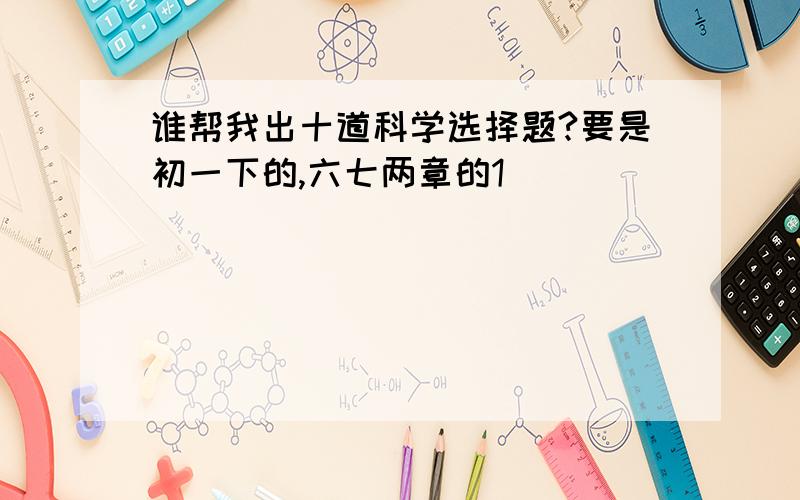 谁帮我出十道科学选择题?要是初一下的,六七两章的1