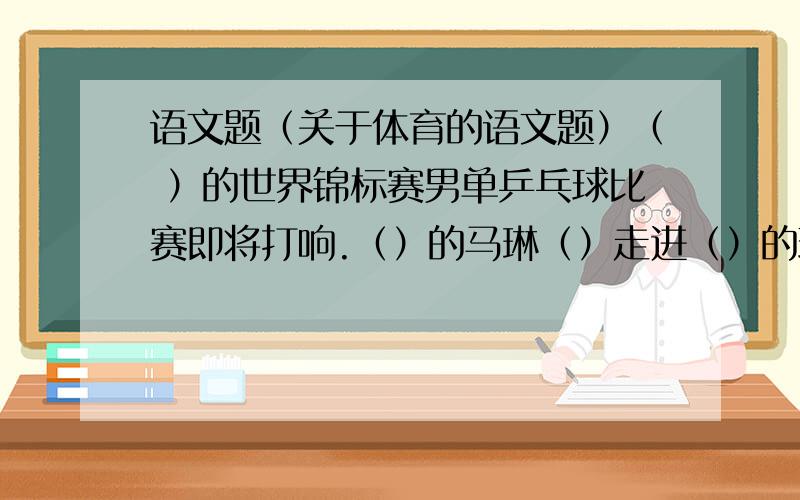 语文题（关于体育的语文题）（ ）的世界锦标赛男单乒乓球比赛即将打响.（）的马琳（）走进（）的球馆,（）的王励勤早已站在球台前,开始了（ ）的准备活动,一场（）的龙争虎斗杂上万