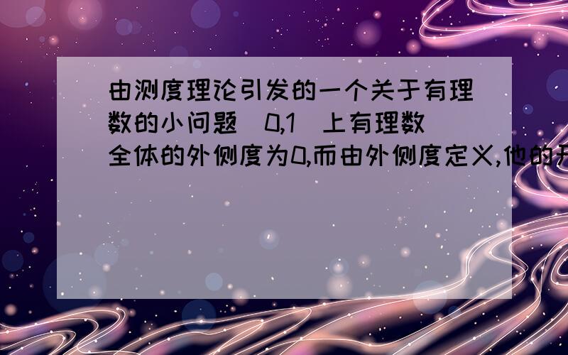 由测度理论引发的一个关于有理数的小问题（0,1）上有理数全体的外侧度为0,而由外侧度定义,他的开覆盖的长度可以任意小（下确界为0） ,而（0,1）测度为1；这就是说：（0,1）的有理数全体