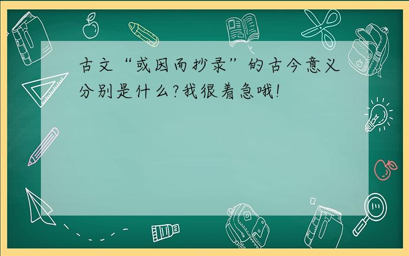 古文“或因而抄录”的古今意义分别是什么?我很着急哦!