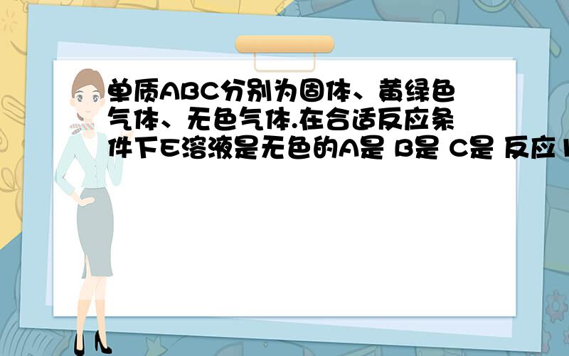 单质ABC分别为固体、黄绿色气体、无色气体.在合适反应条件下E溶液是无色的A是 B是 C是 反应1的化学方程式 反应3的化学方程式 反应4的化学方程式