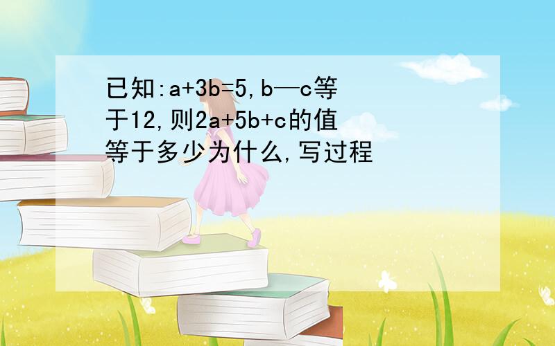 已知:a+3b=5,b—c等于12,则2a+5b+c的值等于多少为什么,写过程