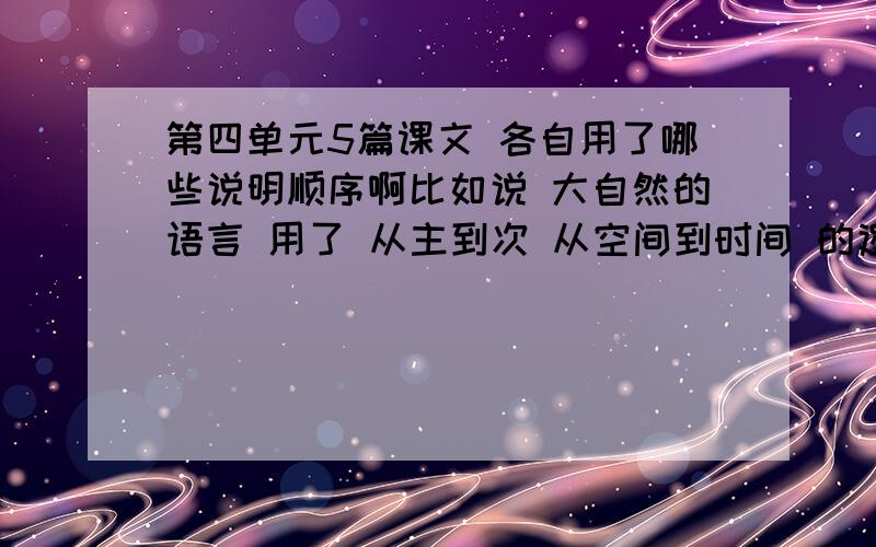 第四单元5篇课文 各自用了哪些说明顺序啊比如说 大自然的语言 用了 从主到次 从空间到时间 的逻辑顺序每篇课文 应该不止有一个说明顺序 还有就是一定要说是什么什么的说明顺序啊马上