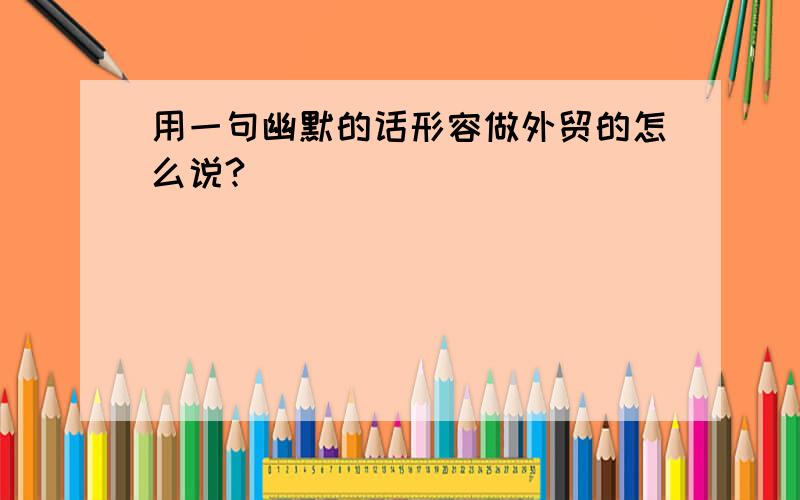 用一句幽默的话形容做外贸的怎么说?