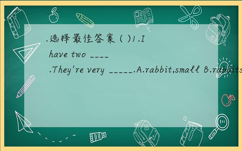 .选择最佳答案 ( )1.I have two ____ .They're very _____.A.rabbit,small B.rabbits,smaller C.rabbits,small ( )2.It'll _____ tomorrow than today.A.be cold B.be colder C.is colder ( )3.Mum is ____ every day.Dad is _____ than Mum.A.busier,busier B.bu