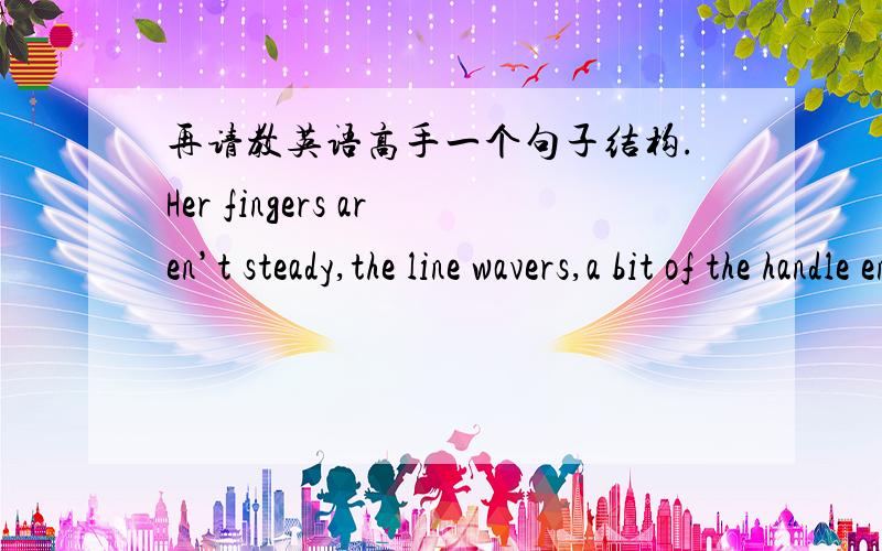 再请教英语高手一个句子结构.Her fingers aren’t steady,the line wavers,a bit of the handle enters the cup where the tea is and she looks up at him,smiles,looks down again,uses the eraser to rub away the offending curve.请问：为何这