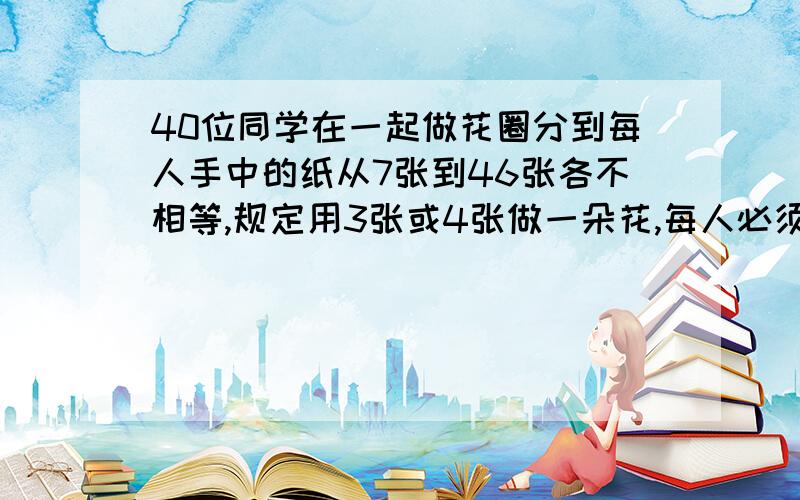 40位同学在一起做花圈分到每人手中的纸从7张到46张各不相等,规定用3张或4张做一朵花,每人必须把分给自己的纸全部用完,而且尽可能多做一些花,最后用四张纸做的花共有多少朵?