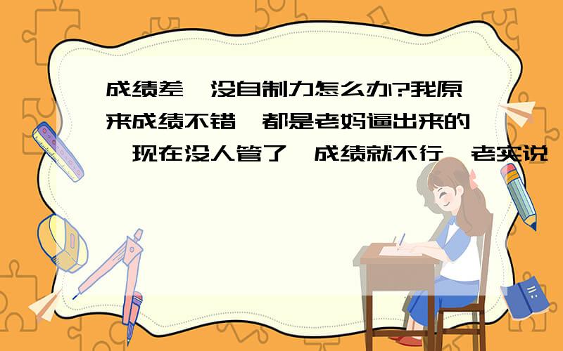 成绩差,没自制力怎么办?我原来成绩不错,都是老妈逼出来的,现在没人管了,成绩就不行,老实说,我现在连考浙大都没信心了,我这个人吧,有人在就很用心,自修时自己非常满意,但单独在家时就