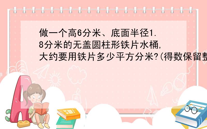 做一个高6分米、底面半径1.8分米的无盖圆柱形铁片水桶,大约要用铁片多少平方分米?(得数保留整十平方分米