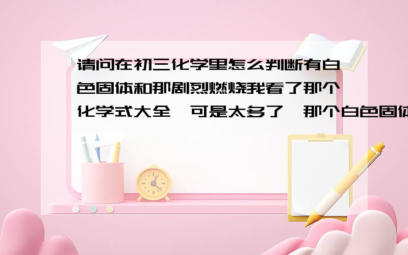 请问在初三化学里怎么判断有白色固体和那剧烈燃烧我看了那个化学式大全,可是太多了,那个白色固体或者有剧烈燃烧,那些不是白色固体或者黑色固体那些.我想问下有没有什么规律来记这些