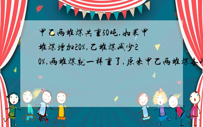 甲乙两堆煤共重50吨,如果甲堆煤增加20%,乙堆煤减少20%,两堆煤就一样重了,原来甲乙两堆煤各冲多少吨?