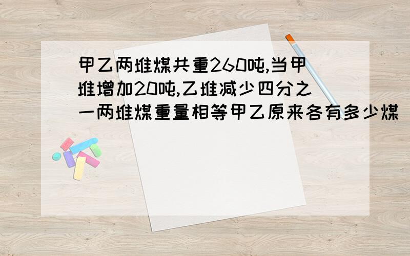 甲乙两堆煤共重260吨,当甲堆增加20吨,乙堆减少四分之一两堆煤重量相等甲乙原来各有多少煤