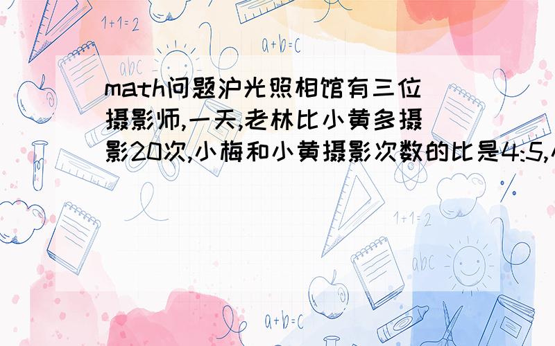 math问题沪光照相馆有三位摄影师,一天,老林比小黄多摄影20次,小梅和小黄摄影次数的比是4:5,小梅和小黄摄影总次数与老林摄影次数之比是6:5,这天三位师傅各摄影多少次?