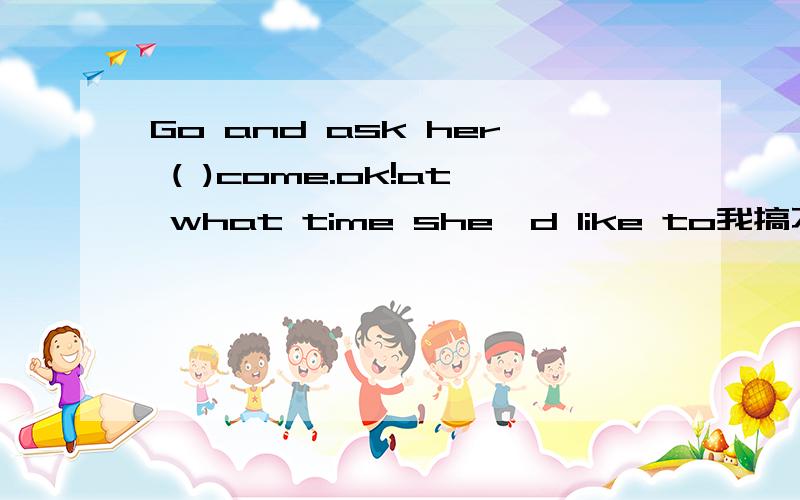 Go and ask her ( )come.ok!at what time she'd like to我搞不清楚为什么要选这个答案,你给个详解吗