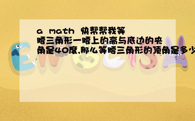 a  math  快帮帮我等腰三角形一腰上的高与底边的夹角是40度,那么等腰三角形的顶角是多少?{直接写答案就可以了]