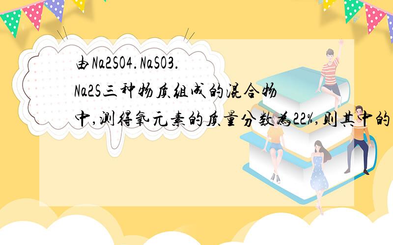 由Na2SO4.NaSO3.Na2S三种物质组成的混合物中,测得氧元素的质量分数为22%,则其中的钠元素的质量分数为 ()A无法确定 B23% C46% D32.6%是Na2SO3