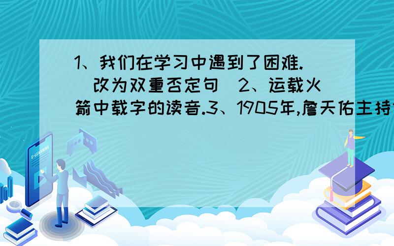 1、我们在学习中遇到了困难.（改为双重否定句）2、运载火箭中载字的读音.3、1905年,詹天佑主持修筑了从北京到张家口的铁路,并获得成功（判断对错)回答完整清晰,