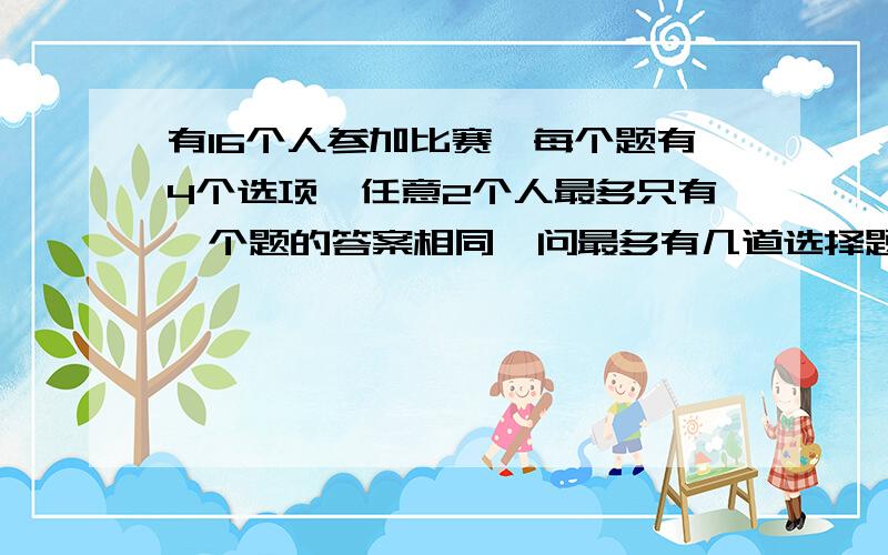 有16个人参加比赛,每个题有4个选项,任意2个人最多只有一个题的答案相同,问最多有几道选择题.