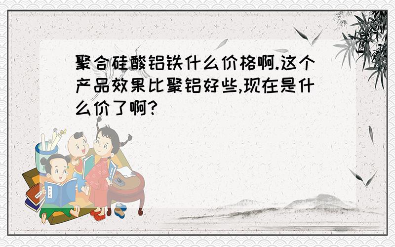 聚合硅酸铝铁什么价格啊.这个产品效果比聚铝好些,现在是什么价了啊?