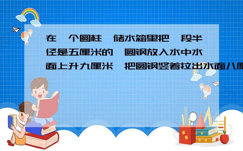 在一个圆柱,储水箱里把一段半径是五厘米的,圆钢放入水中水面上升九厘米,把圆钢竖着拉出水面八厘米后,水面下降四厘米问,钢圆钢体积多少.