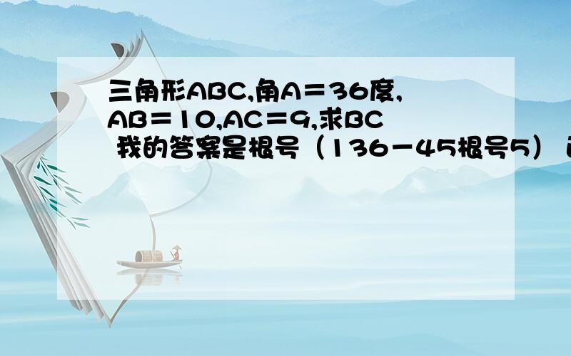 三角形ABC,角A＝36度,AB＝10,AC＝9,求BC 我的答案是根号（136－45根号5） 正确否?要求准确值,没学到三角函数,过程要求准确值，过程 分什么的都是浮云