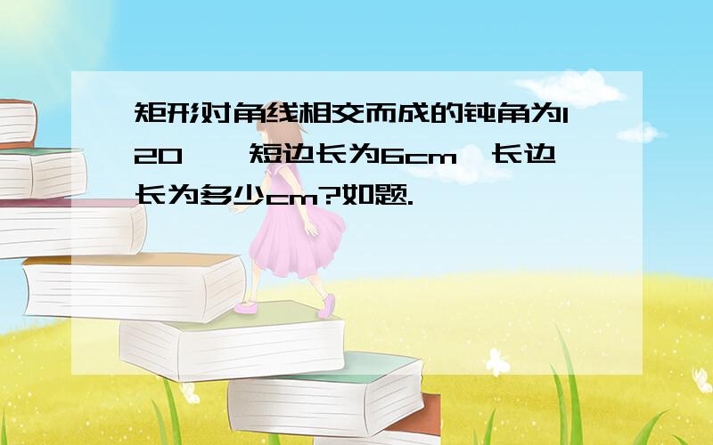 矩形对角线相交而成的钝角为120°,短边长为6cm,长边长为多少cm?如题.