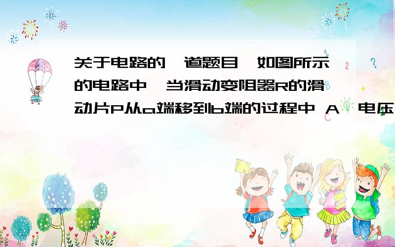 关于电路的一道题目,如图所示的电路中,当滑动变阻器R的滑动片P从a端移到b端的过程中 A、电压表V的示数先增大后减小,电流表A的示数增大B、电压表V的示数先增大后减小,电流表A的示数减小C