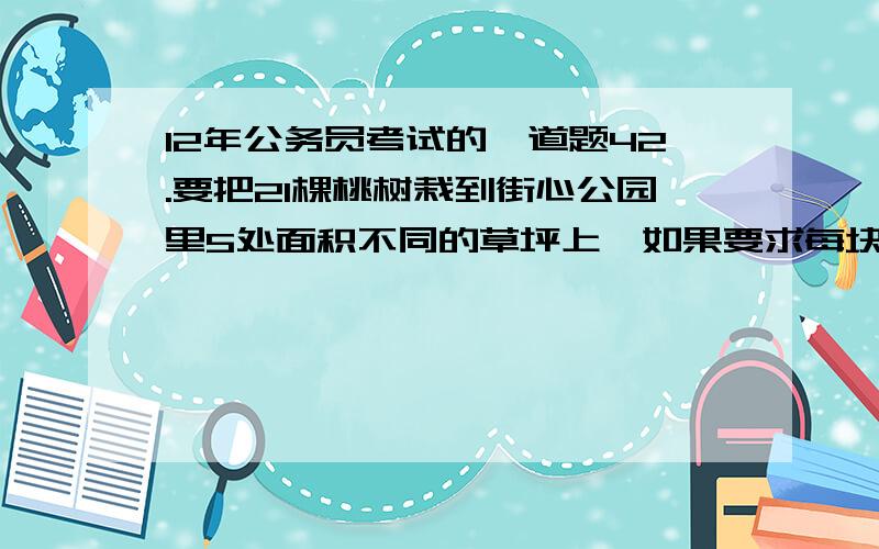 12年公务员考试的一道题42.要把21棵桃树栽到街心公园里5处面积不同的草坪上,如果要求每块草坪必须有树且所载棵树要依据面积大小各不相同,面积最大的草坪上至少要载几棵?　　A.7 B.8 C.10 D