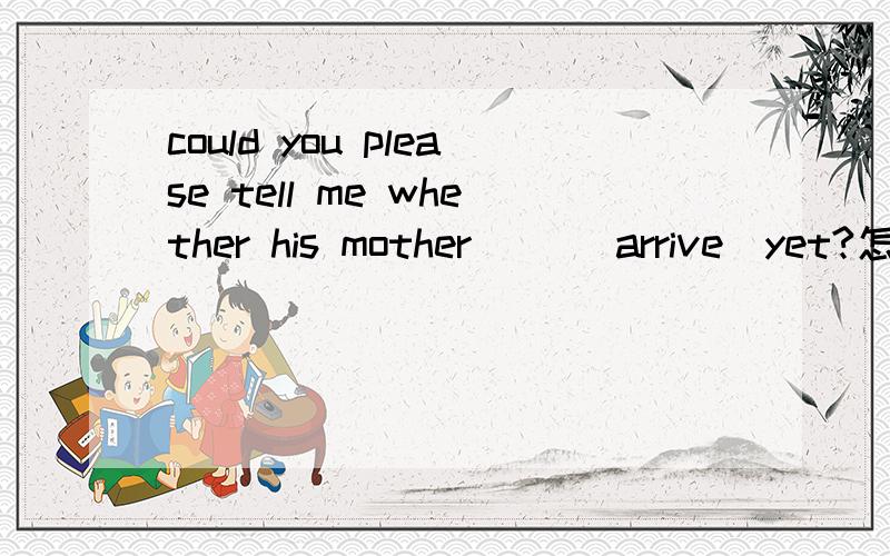 could you please tell me whether his mother ＿＿(arrive)yet?怎么填