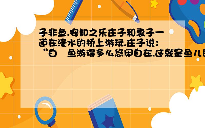 子非鱼.安知之乐庄子和惠子一道在濠水的桥上游玩.庄子说：“白儵鱼游得多么悠闲自在,这就是鱼儿的快乐.”惠子说：“你不是鱼,怎么知道鱼的快乐?”庄子说：“你不是我,怎么知道我不知