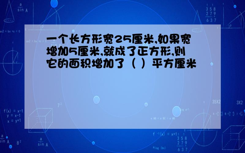 一个长方形宽25厘米,如果宽增加5厘米,就成了正方形,则它的面积增加了（ ）平方厘米