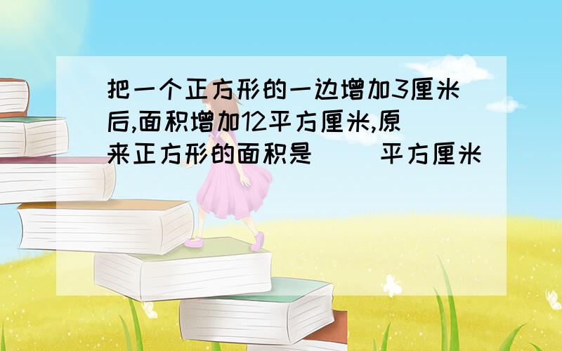 把一个正方形的一边增加3厘米后,面积增加12平方厘米,原来正方形的面积是（ )平方厘米