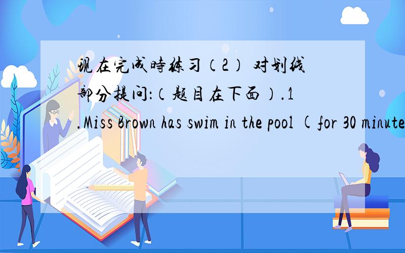 现在完成时练习（2） 对划线部分提问：（题目在下面）.1.Miss Brown has swim in the pool (for 30 minutes).备注：横线画不了,改用（）代替2.They have found a tortoise (on the river bank).3.We have visited the factory (t