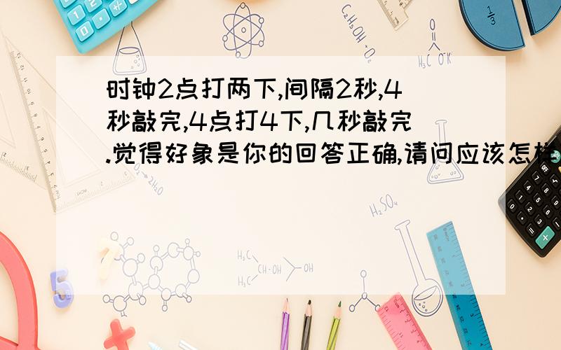 时钟2点打两下,间隔2秒,4秒敲完,4点打4下,几秒敲完.觉得好象是你的回答正确,请问应该怎样理解?谢谢!非常迫切期待详细回答,请务必回复,感激不尽!