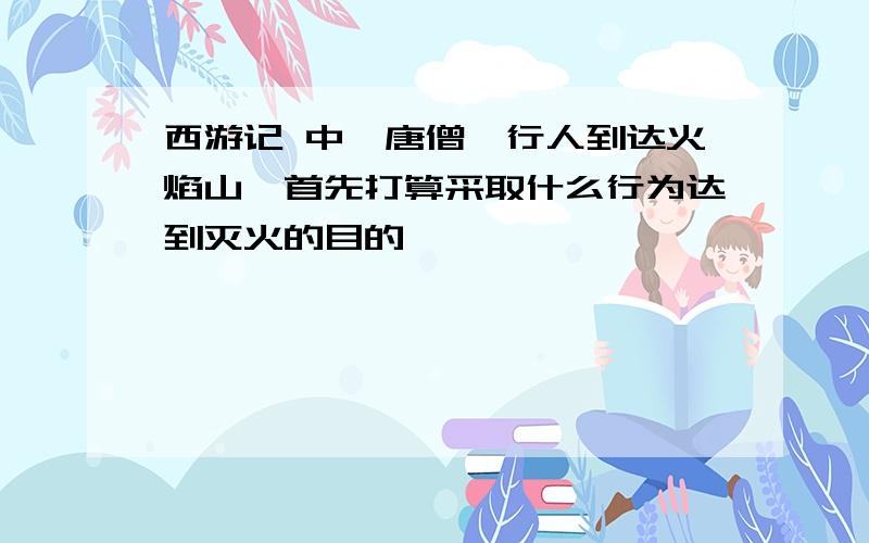 西游记 中,唐僧一行人到达火焰山,首先打算采取什么行为达到灭火的目的