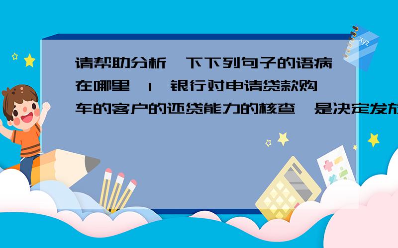 请帮助分析一下下列句子的语病在哪里,1、银行对申请贷款购车的客户的还贷能力的核查,是决定发放贷款的一项重要内容.2、这两起走私案件,不仅数额巨大,而且长期作案,竟一直没有被发现.3