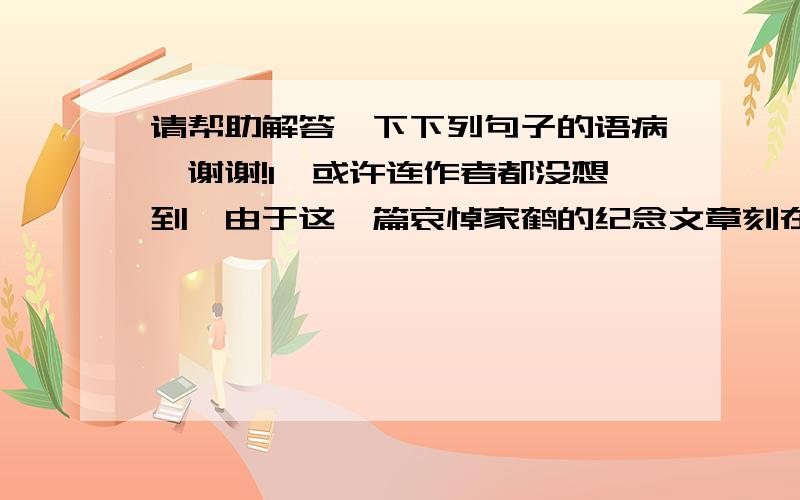 请帮助解答一下下列句子的语病,谢谢!1、或许连作者都没想到,由于这一篇哀悼家鹤的纪念文章刻在石上,使得文本的命运和石头的命运牵连在一起,为后人留下了诸多难解之谜.2、房地产市场