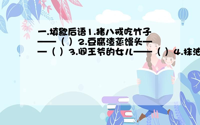 一.填歇后语1.猪八戒吃竹子——（ ）2.豆腐渣蒸馒头——（ ）3.阎王爷的女儿——（ ）4.抹油的皮球——（ ）5.小和尚念经——（ ）6.王母娘召开蟠桃会——（ ）