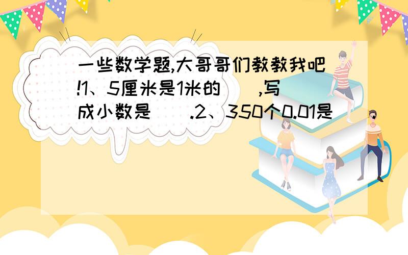 一些数学题,大哥哥们教教我吧!1、5厘米是1米的（）,写成小数是（）.2、350个0.01是（）.